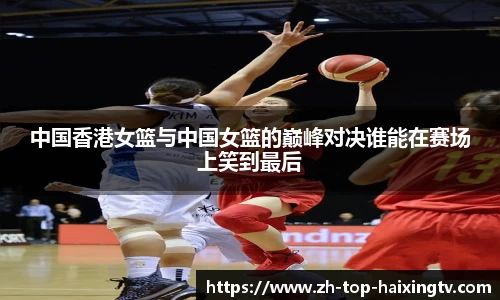 中国香港女篮与中国女篮的巅峰对决谁能在赛场上笑到最后